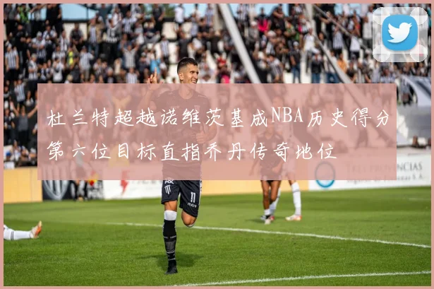 杜兰特超越诺维茨基成NBA历史得分第六位目标直指乔丹传奇地位