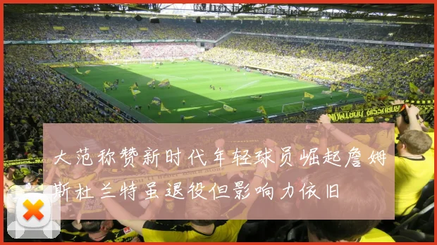 大范称赞新时代年轻球员崛起詹姆斯杜兰特虽退役但影响力依旧