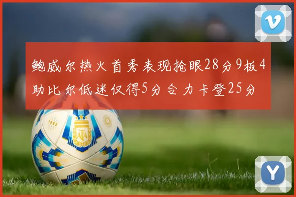 鲍威尔热火首秀表现抢眼28分9板4助比尔低迷仅得5分合力卡登25分