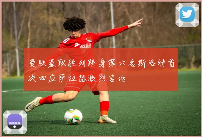 曼联豪取胜利跻身第六名斯洛特首次回应萨拉赫激烈言论