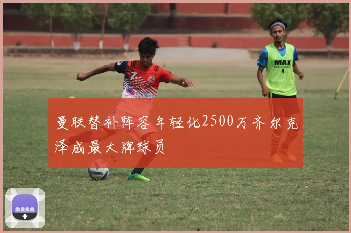 曼联替补阵容年轻化2500万齐尔克泽成最大牌球员