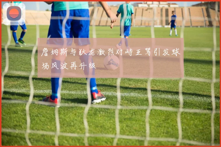 詹姆斯与狄龙激烈对峙互骂引发球场风波再升级