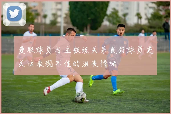 曼联球员与主教练关系良好球员更关注表现不佳的沮丧情绪