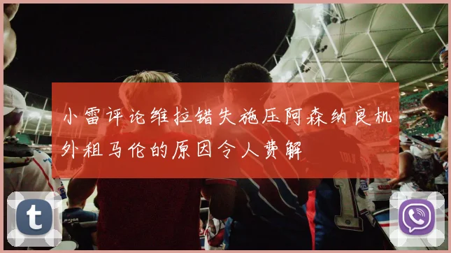 小雷评论维拉错失施压阿森纳良机外租马伦的原因令人费解