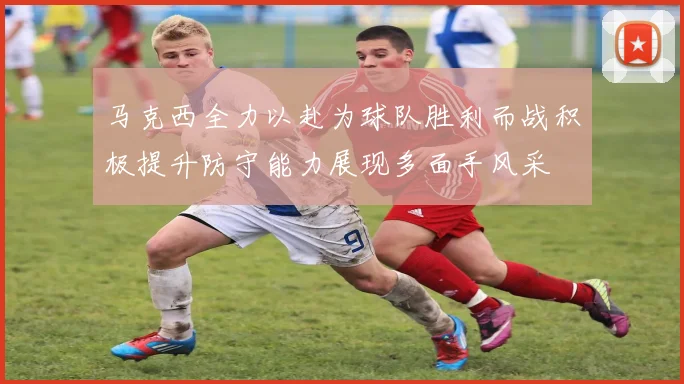 马克西全力以赴为球队胜利而战积极提升防守能力展现多面手风采