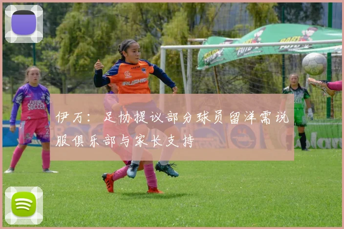 伊万：足协提议部分球员留洋需说服俱乐部与家长支持