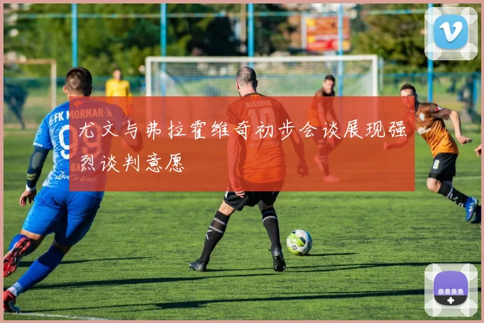 尤文与弗拉霍维奇初步会谈展现强烈谈判意愿