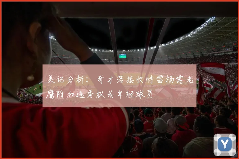美记分析：奇才若接收特雷杨需老鹰附加选秀权或年轻球员