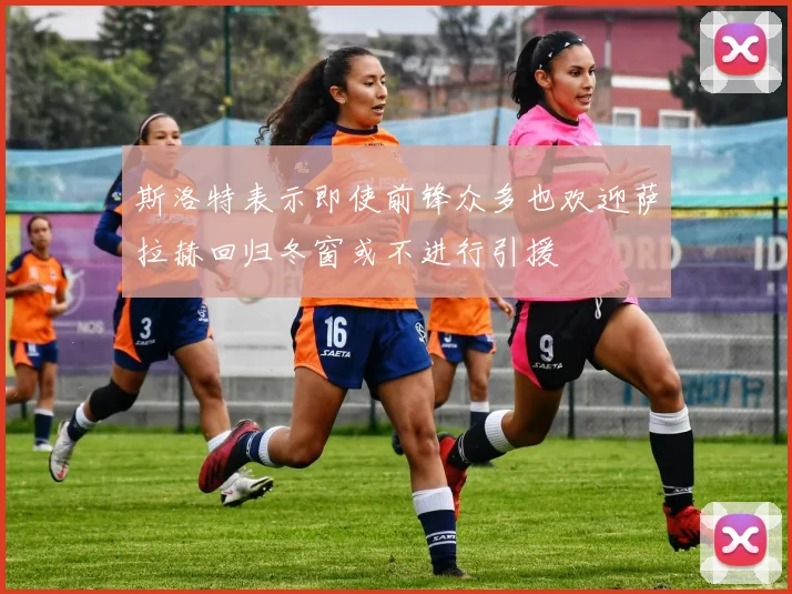 斯洛特表示即使前锋众多也欢迎萨拉赫回归冬窗或不进行引援