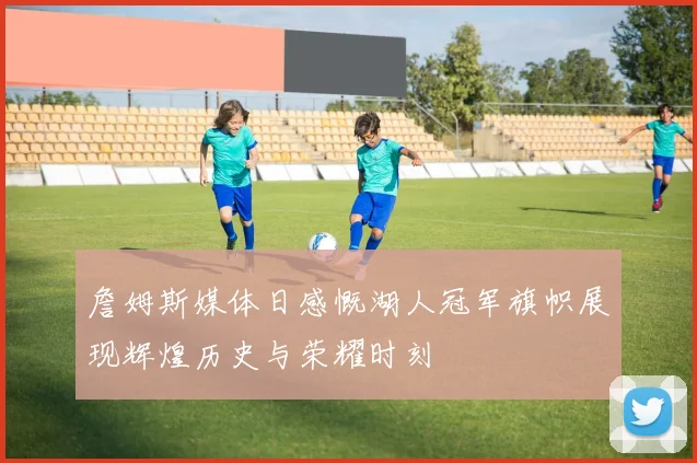 詹姆斯媒体日感慨湖人冠军旗帜展现辉煌历史与荣耀时刻
