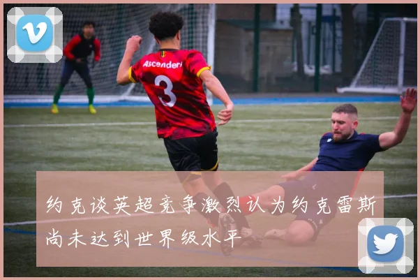 约克谈英超竞争激烈认为约克雷斯尚未达到世界级水平