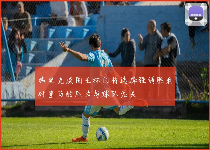 弗里克谈国王杯门将选择强调胜利对皇马的压力与球队无关