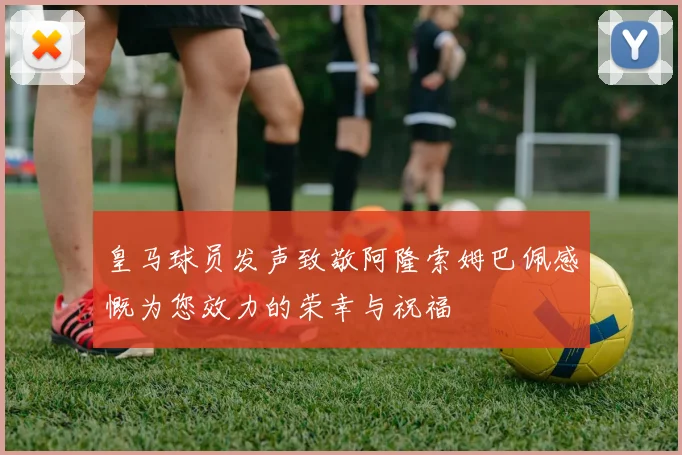 皇马球员发声致敬阿隆索姆巴佩感慨为您效力的荣幸与祝福