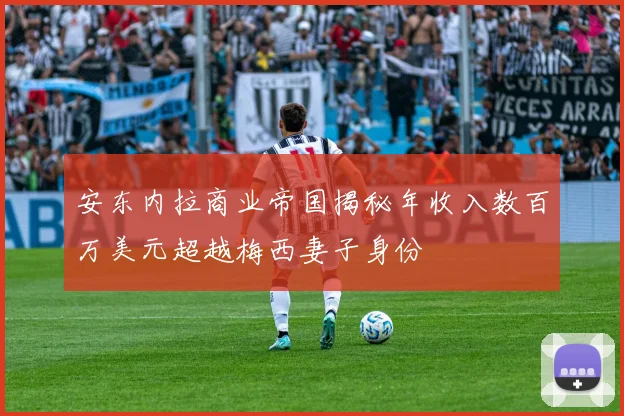 安东内拉商业帝国揭秘年收入数百万美元超越梅西妻子身份