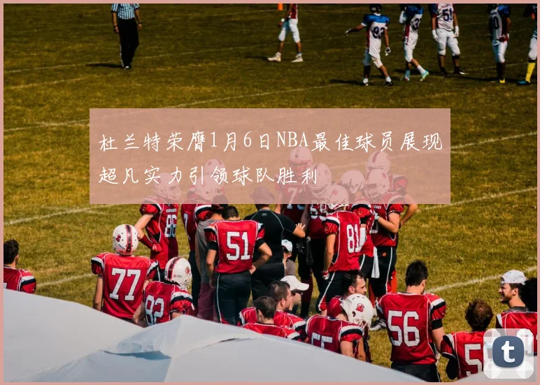 杜兰特荣膺1月6日NBA最佳球员展现超凡实力引领球队胜利