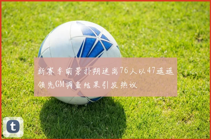新赛季前景扑朔迷离76人以47遥遥领先GM调查结果引发热议