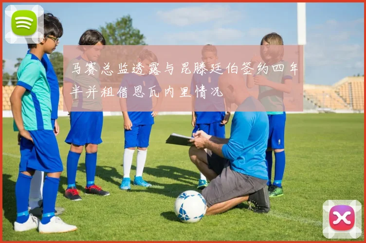马赛总监透露与昆滕廷伯签约四年半并租借恩瓦内里情况