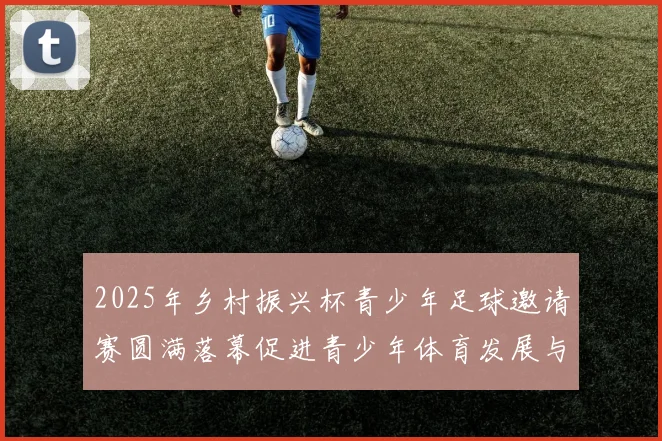 2025年乡村振兴杯青少年足球邀请赛圆满落幕促进青少年体育发展与乡村振兴结合