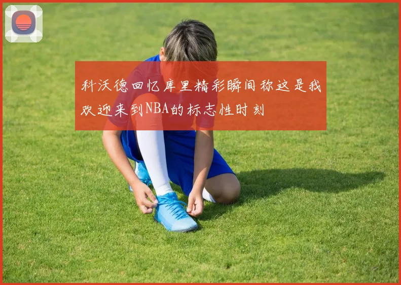 科沃德回忆库里精彩瞬间称这是我欢迎来到NBA的标志性时刻