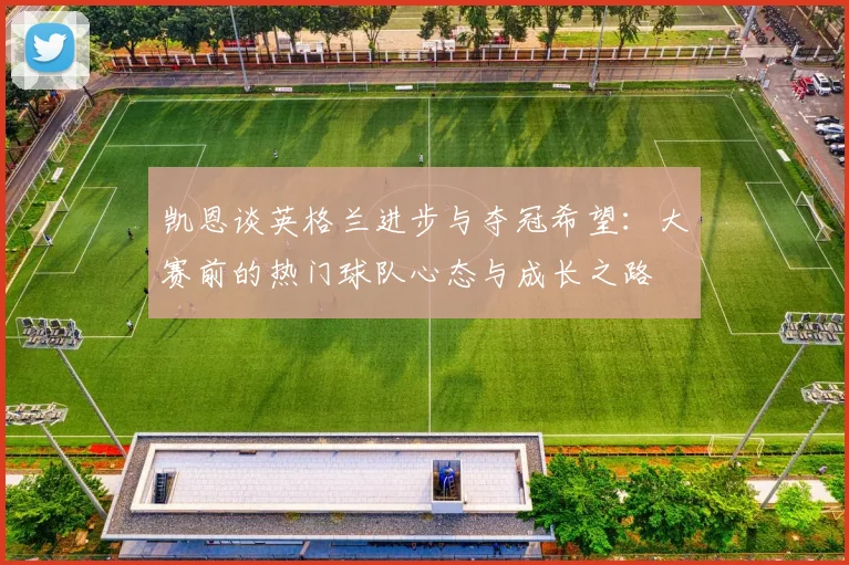 凯恩谈英格兰进步与夺冠希望：大赛前的热门球队心态与成长之路