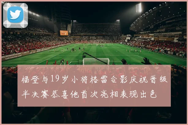 福登与19岁小将格雷合影庆祝晋级半决赛恭喜他首次亮相表现出色