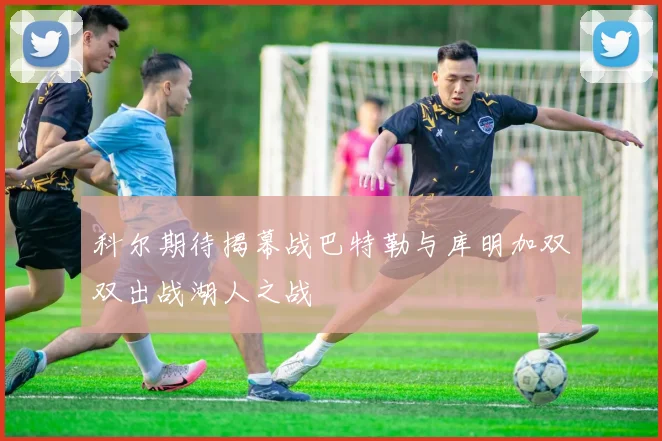 科尔期待揭幕战巴特勒与库明加双双出战湖人之战