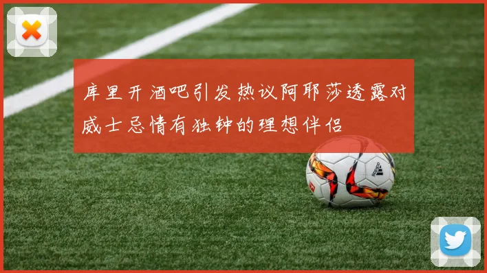 库里开酒吧引发热议阿耶莎透露对威士忌情有独钟的理想伴侣