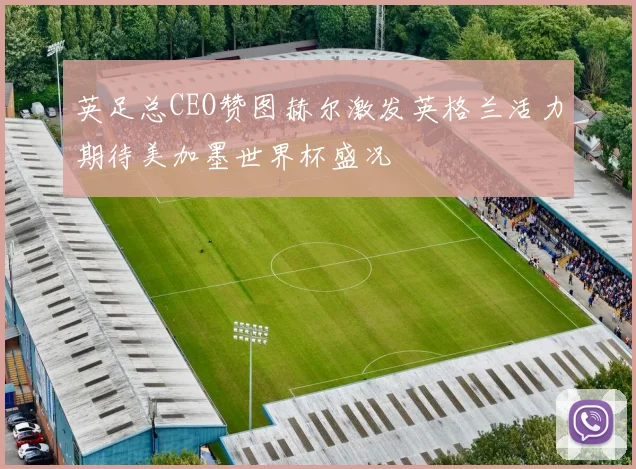 英足总CEO赞图赫尔激发英格兰活力期待美加墨世界杯盛况
