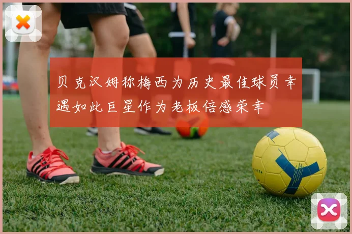 贝克汉姆称梅西为历史最佳球员幸遇如此巨星作为老板倍感荣幸