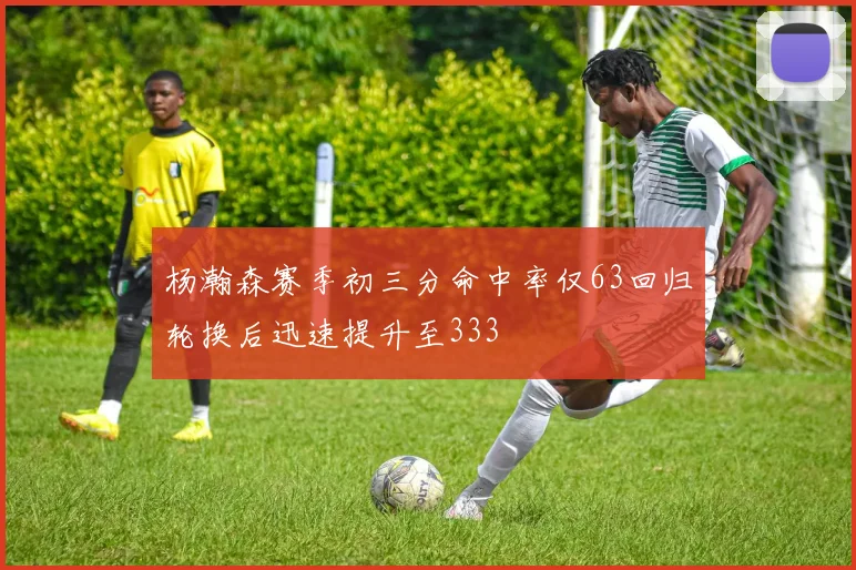 杨瀚森赛季初三分命中率仅63回归轮换后迅速提升至333