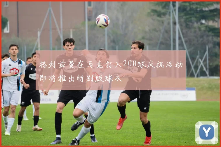格列兹曼在马竞打入200球庆祝活动即将推出特别版球衣