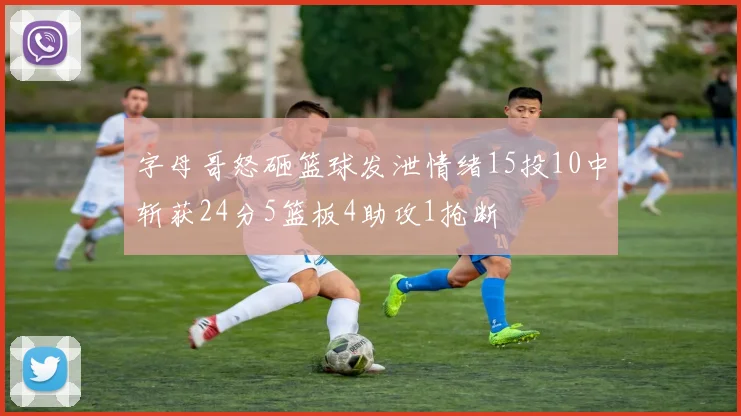 字母哥怒砸篮球发泄情绪15投10中斩获24分5篮板4助攻1抢断