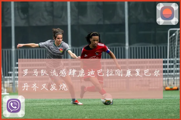 罗马队流感肆虐迪巴拉刚康复巴尔丹齐又发烧