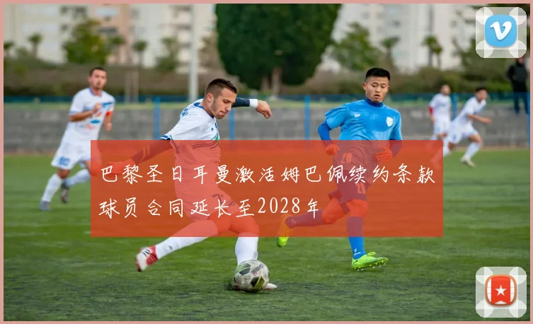 巴黎圣日耳曼激活姆巴佩续约条款球员合同延长至2028年