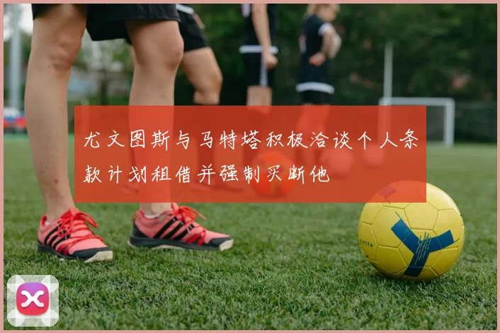 尤文图斯与马特塔积极洽谈个人条款计划租借并强制买断他