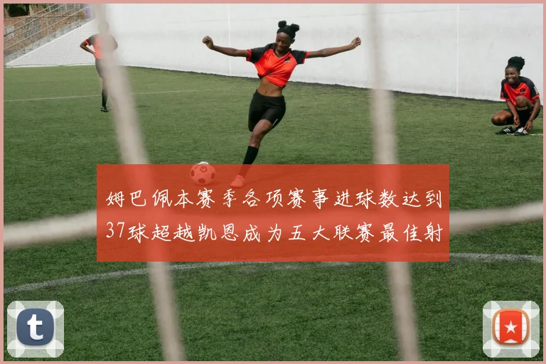 姆巴佩本赛季各项赛事进球数达到37球超越凯恩成为五大联赛最佳射手