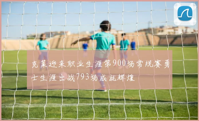 克莱迎来职业生涯第900场常规赛勇士生涯出战793场成就辉煌