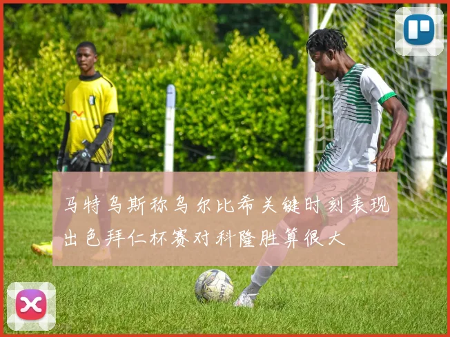 马特乌斯称乌尔比希关键时刻表现出色拜仁杯赛对科隆胜算很大