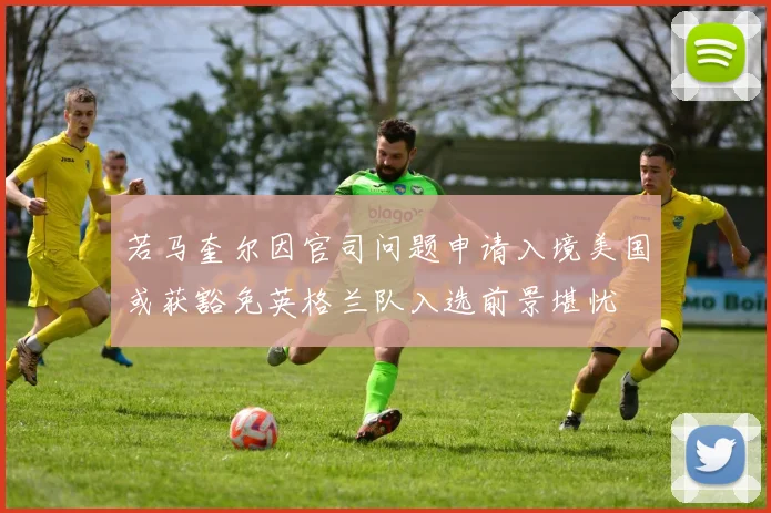 若马奎尔因官司问题申请入境美国或获豁免英格兰队入选前景堪忧
