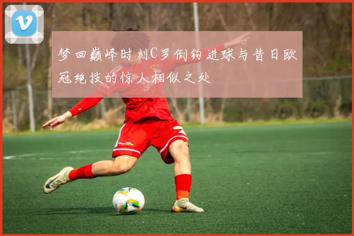 梦回巅峰时刻C罗倒钩进球与昔日欧冠绝技的惊人相似之处