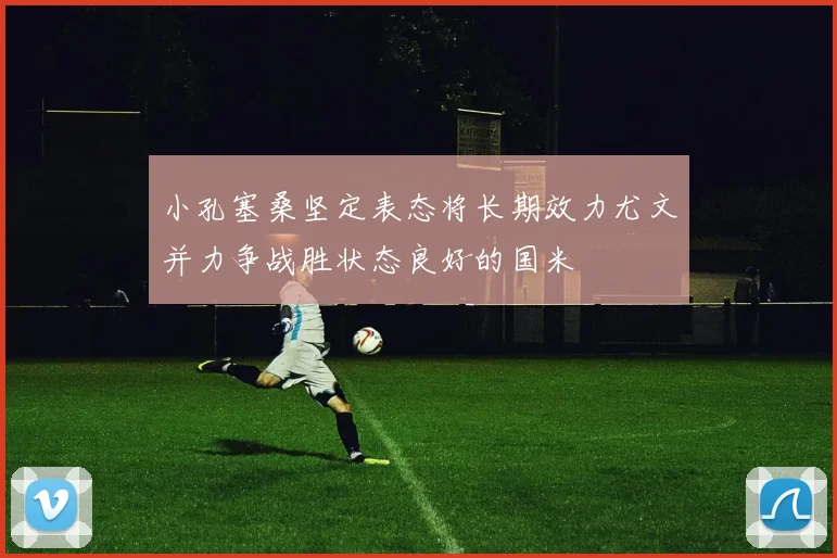 小孔塞桑坚定表态将长期效力尤文并力争战胜状态良好的国米