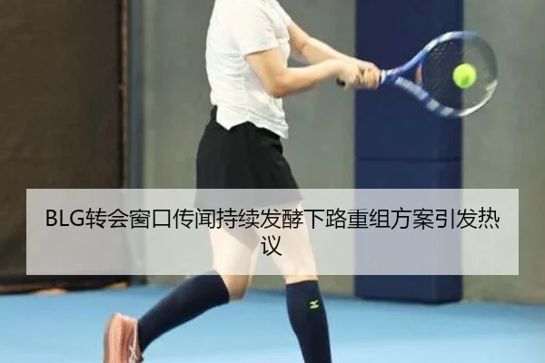 BLG转会窗口传闻持续发酵下路重组方案引发热议 | YaboSports